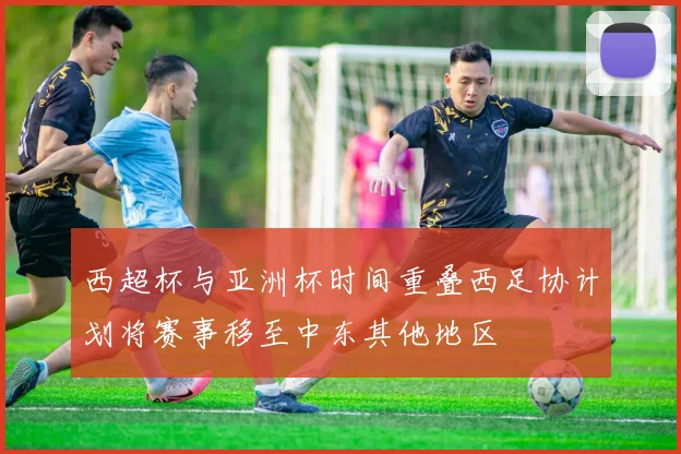 西超杯与亚洲杯时间重叠西足协计划将赛事移至中东其他地区