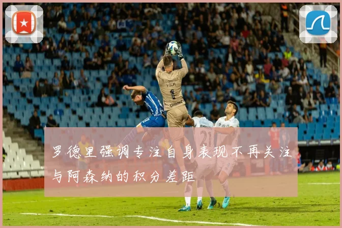 罗德里强调专注自身表现不再关注与阿森纳的积分差距
