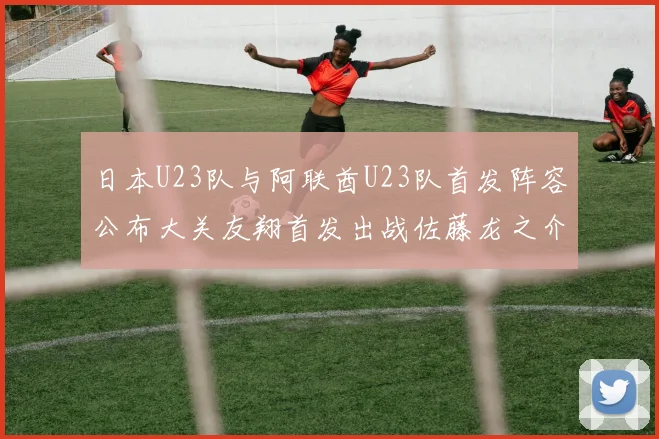 日本U23队与阿联酋U23队首发阵容公布大关友翔首发出战佐藤龙之介替补待命