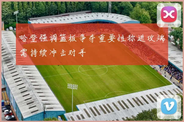 哈登强调篮板争夺重要性称进攻端需持续冲击对手